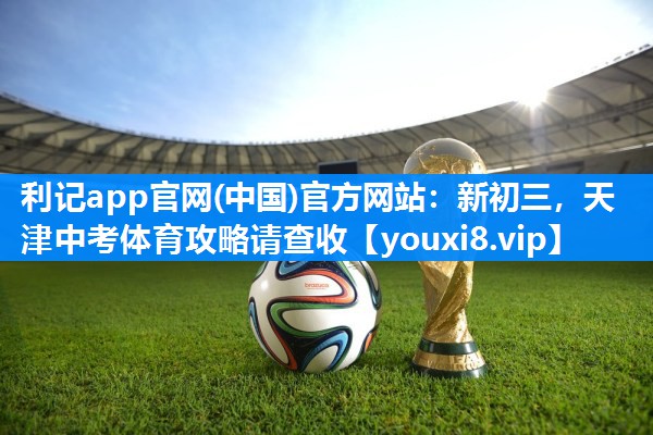 利记app官网(中国)官方网站：新初三，天津中考体育攻略请查收