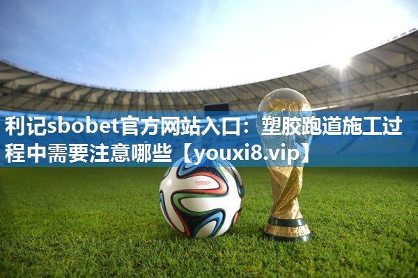 利记sbobet官方网站入口：塑胶跑道施工过程中需要注意哪些