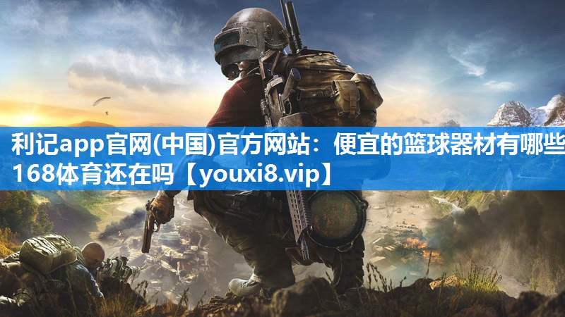 利记app官网(中国)官方网站：便宜的篮球器材有哪些168体育还在吗