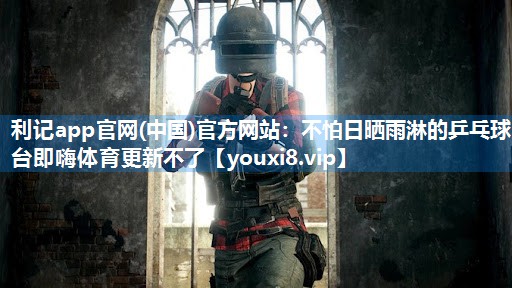 利记app官网(中国)官方网站：不怕日晒雨淋的乒乓球台即嗨体育更新不了