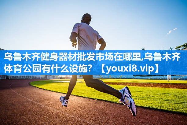 乌鲁木齐健身器材批发市场在哪里,乌鲁木齐体育公园有什么设施？