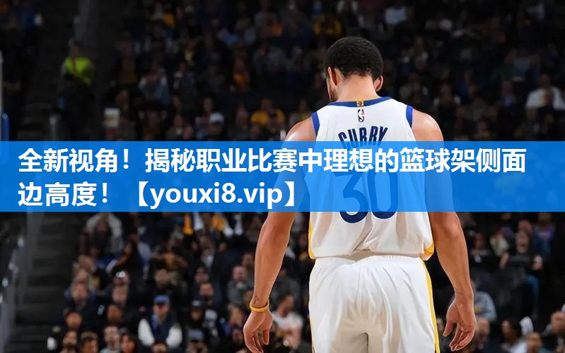 全新视角！揭秘职业比赛中理想的篮球架侧面边高度！