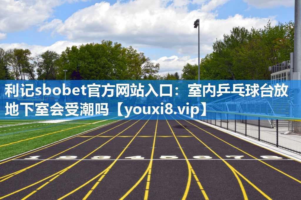 利记sbobet官方网站入口：室内乒乓球台放地下室会受潮吗