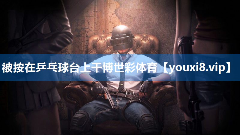 被按在乒乓球台上干博世彩体育