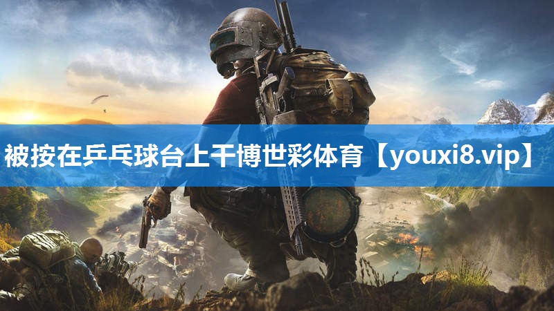 被按在乒乓球台上干博世彩体育