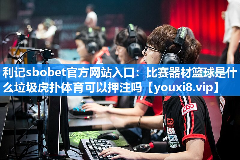 利记sbobet官方网站入口：比赛器材篮球是什么垃圾虎扑体育可以押注吗