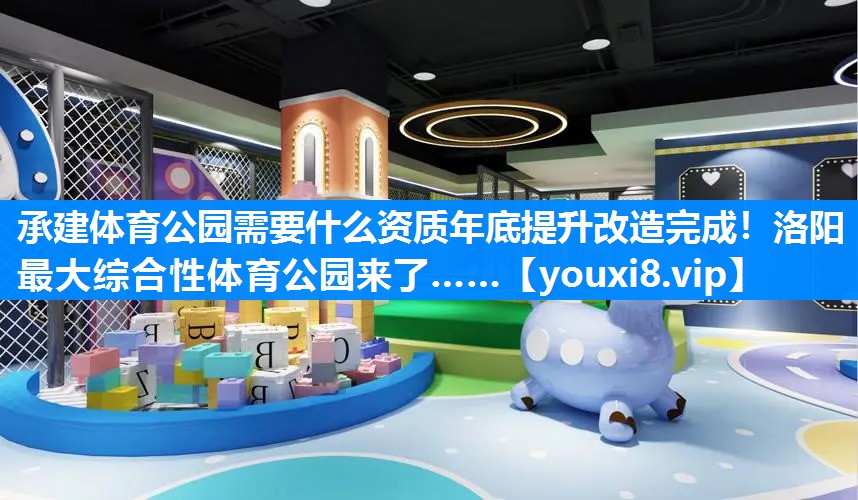 承建体育公园需要什么资质年底提升改造完成！洛阳最大综合性体育公园来了……