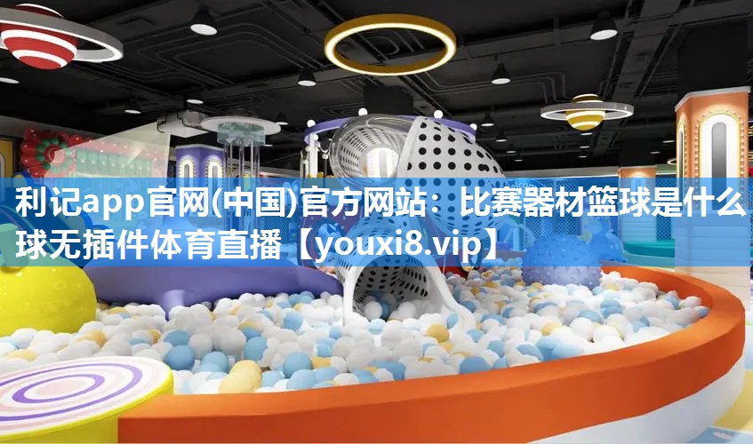 利记app官网(中国)官方网站：比赛器材篮球是什么球无插件体育直播