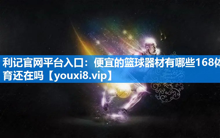 利记官网平台入口：便宜的篮球器材有哪些168体育还在吗