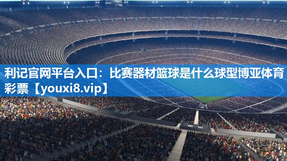 利记官网平台入口：比赛器材篮球是什么球型博亚体育彩票
