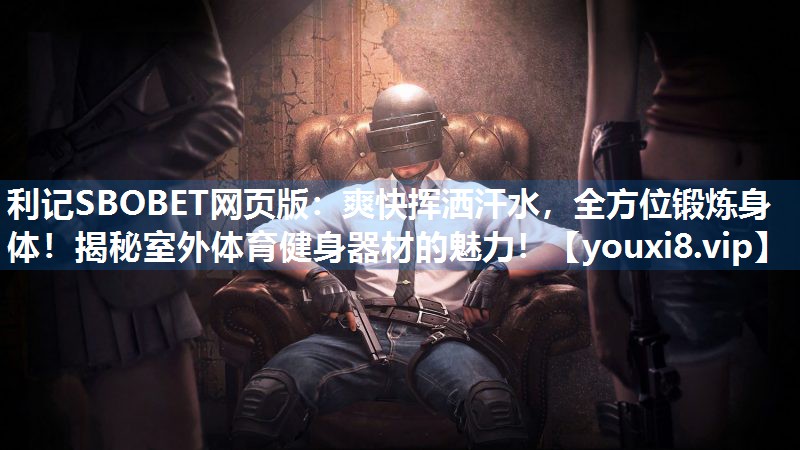 爽快挥洒汗水，全方位锻炼身体！揭秘室外体育健身器材的魅力！