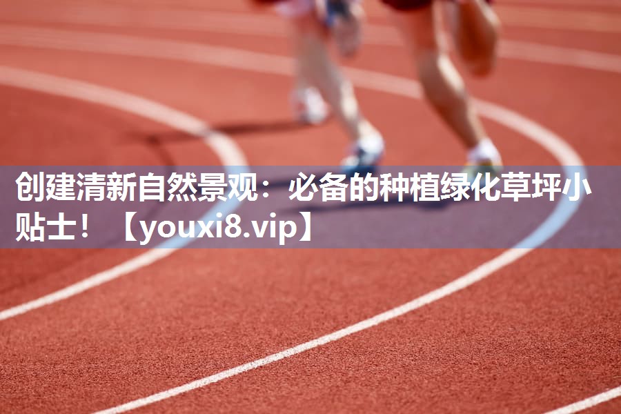 创建清新自然景观：必备的种植绿化草坪小贴士！