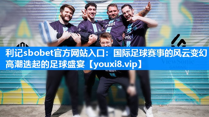 国际足球赛事的风云变幻 高潮迭起的足球盛宴