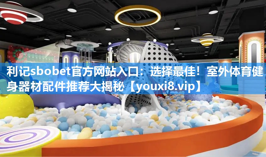 选择最佳！室外体育健身器材配件推荐大揭秘