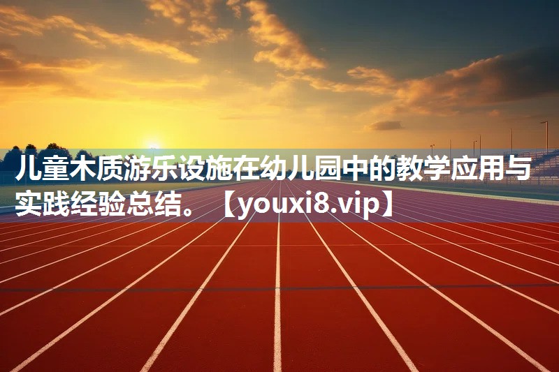 儿童木质游乐设施在幼儿园中的教学应用与实践经验总结。